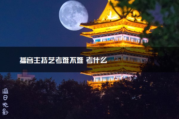 播音主持艺考难不难 考什么