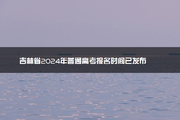 吉林省2024年普通高考报名时间已发布