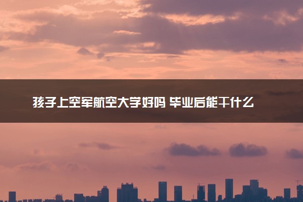 孩子上空军航空大学好吗 毕业后能干什么