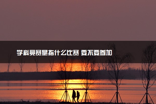 学科竞赛是指什么比赛 要不要参加