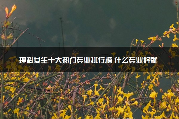 理科女生十大热门专业排行榜 什么专业好就业