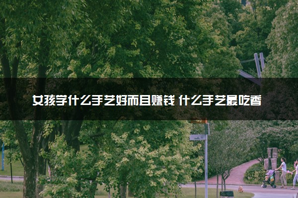 女孩学什么手艺好而且赚钱 什么手艺最吃香