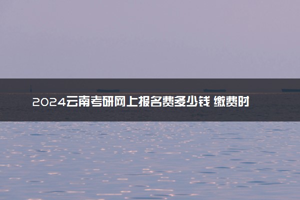 2024云南考研网上报名费多少钱 缴费时间及入口