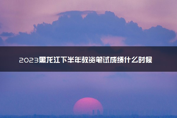 2023黑龙江下半年教资笔试成绩什么时候公布 考完多久出分