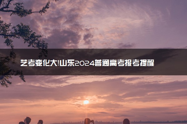 艺考变化大！山东2024普通高考报考提醒发布
