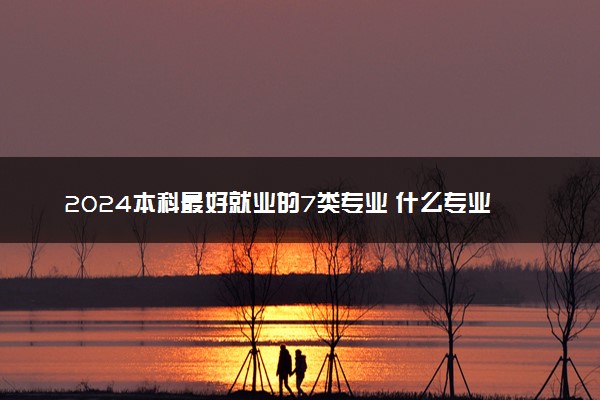 2024本科最好就业的7类专业 什么专业吃香发展好