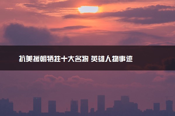 抗美援朝牺牲十大名将 英雄人物事迹