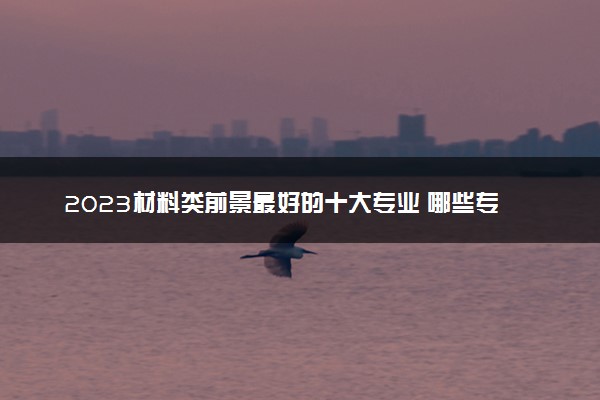 2023材料类前景最好的十大专业 哪些专业好就业