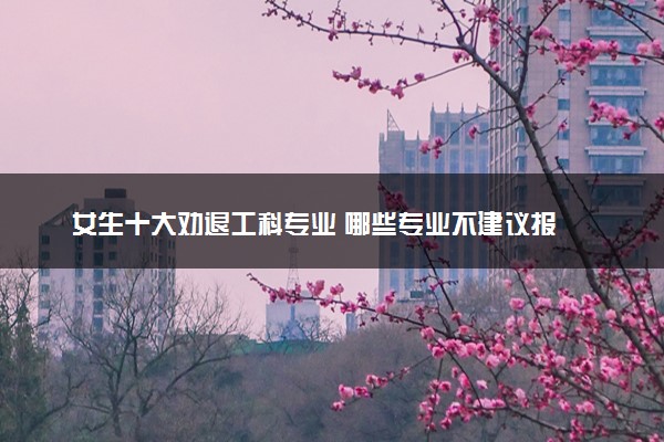女生十大劝退工科专业 哪些专业不建议报