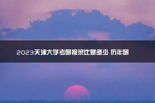 2023天津大学考研报录比是多少 历年研究生录取率