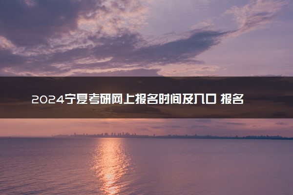 2024宁夏考研网上报名时间及入口 报名截止到几号