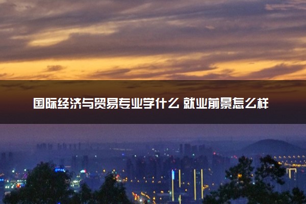 国际经济与贸易专业学什么 就业前景怎么样