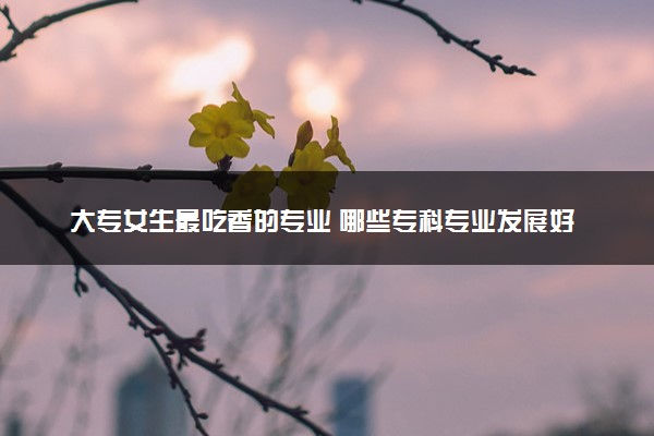 大专女生最吃香的专业 哪些专科专业发展好