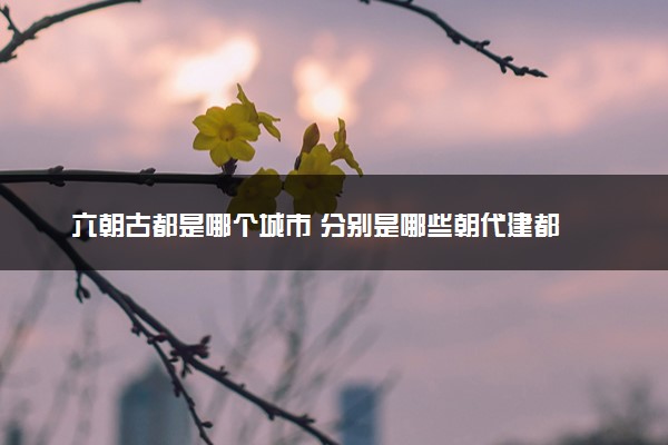 六朝古都是哪个城市 分别是哪些朝代建都
