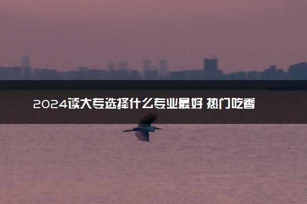 2024读大专选择什么专业最好 热门吃香的专业