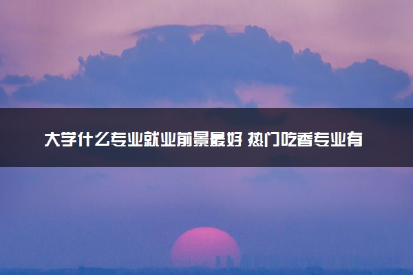 大学什么专业就业前景最好 热门吃香专业有哪些