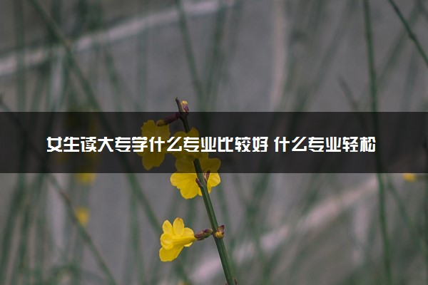 女生读大专学什么专业比较好 什么专业轻松收入高