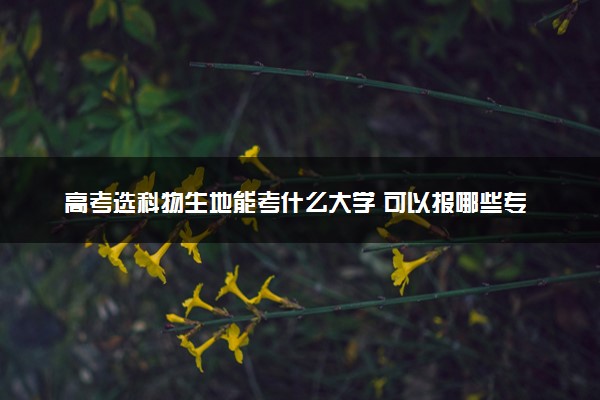 高考选科物生地能考什么大学 可以报哪些专业