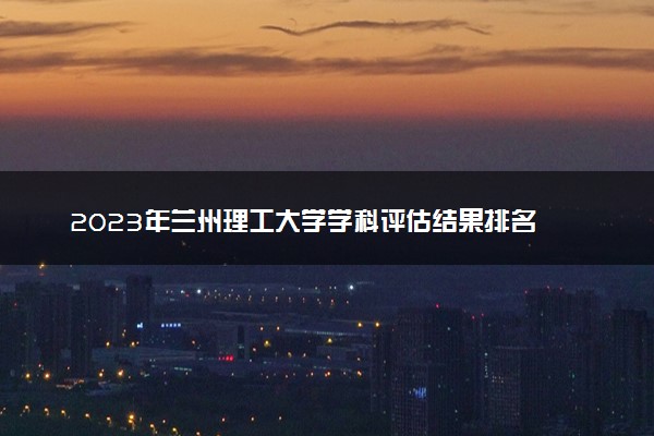 2023年兰州理工大学学科评估结果排名 最新重点学科名单