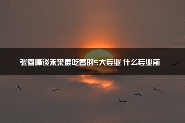 张雪峰谈未来最吃香的5大专业 什么专业前景好