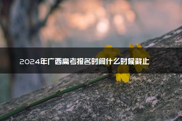 2024年广西高考报名时间什么时候截止 报名截止到几号