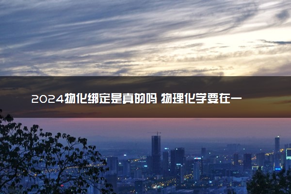 2024物化绑定是真的吗 物理化学要在一起选吗