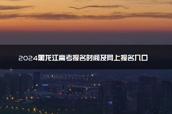2024黑龙江高考报名时间及网上报名入口 手机报名入口网址