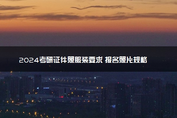 2024考研证件照服装要求 报名照片规格标准