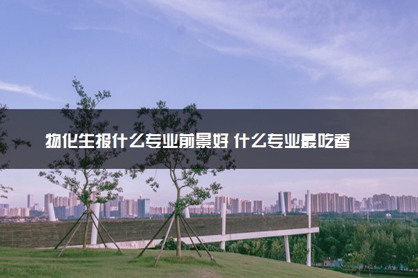 物化生报什么专业前景好 什么专业最吃香