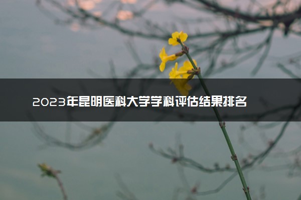 2023年昆明医科大学学科评估结果排名 最新重点学科名单