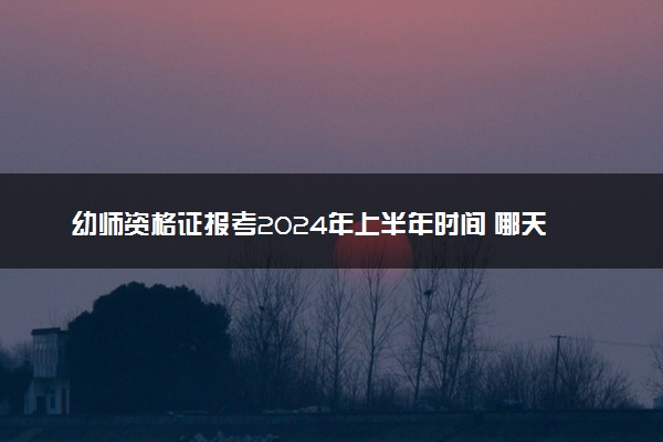 幼师资格证报考2024年上半年时间 哪天报名