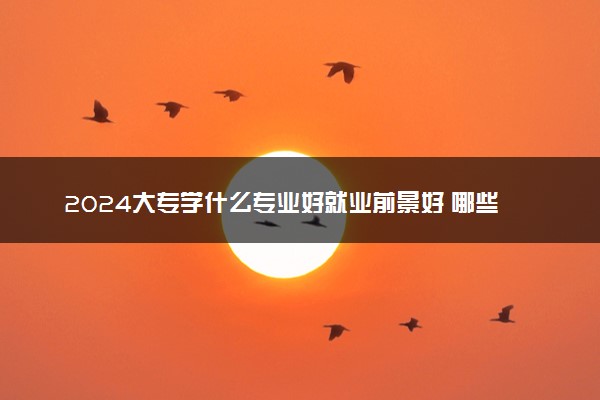 2024大专学什么专业好就业前景好 哪些专业就业率高