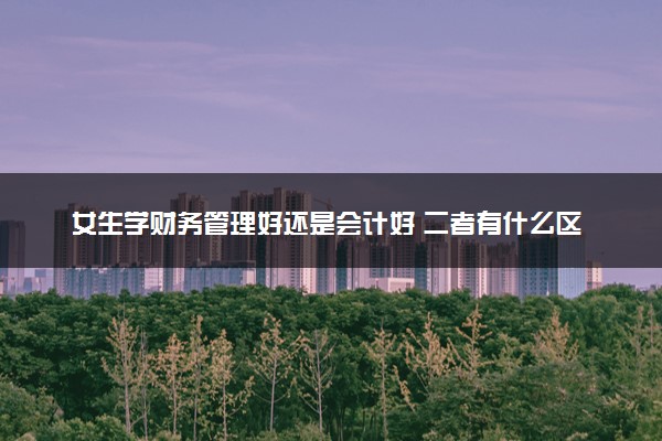 女生学财务管理好还是会计好 二者有什么区别