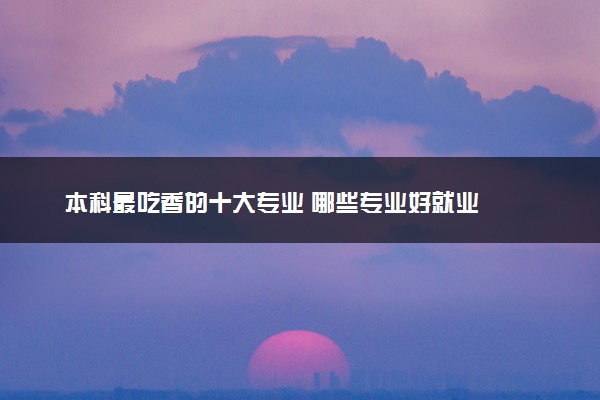本科最吃香的十大专业 哪些专业好就业