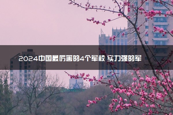 2024中国最厉害的4个军校 实力强的军校排名
