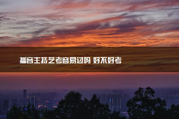 播音主持艺考容易过吗 好不好考
