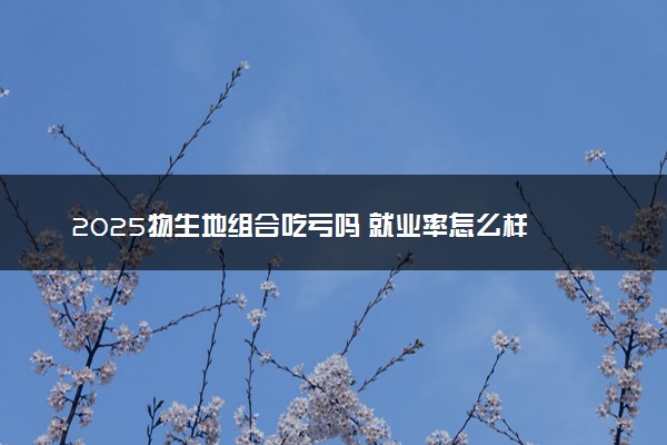 2025物生地组合吃亏吗 就业率怎么样
