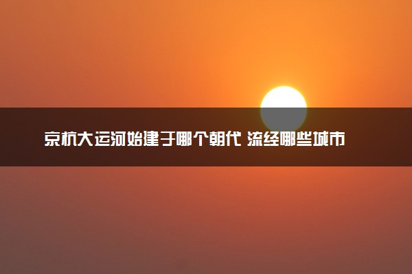 京杭大运河始建于哪个朝代 流经哪些城市
