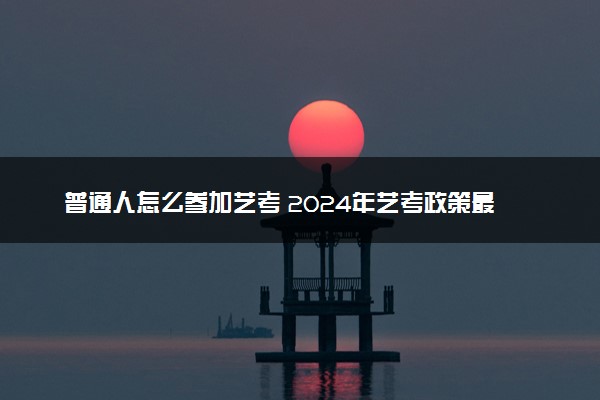 普通人怎么参加艺考 2024年艺考政策最新