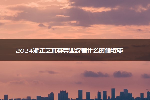 2024浙江艺术类专业统考什么时候缴费 收费标准是什么