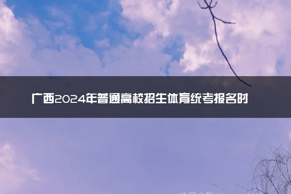 广西2024年普通高校招生体育统考报名时间