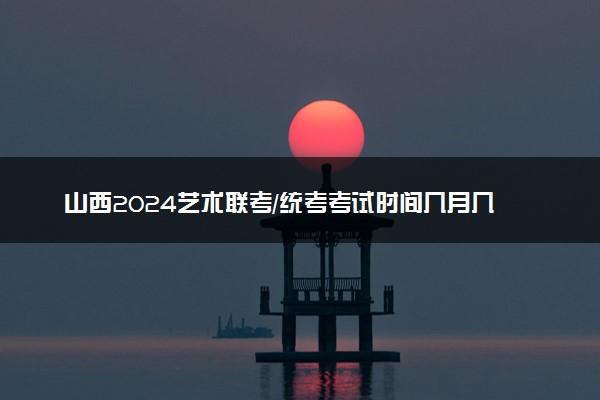 山西2024艺术联考/统考考试时间几月几号 具体考试时间安排