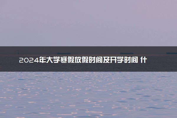 2024年大学寒假放假时间及开学时间 什么时候放寒假