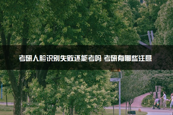 考研人脸识别失败还能考吗 考研有哪些注意事项