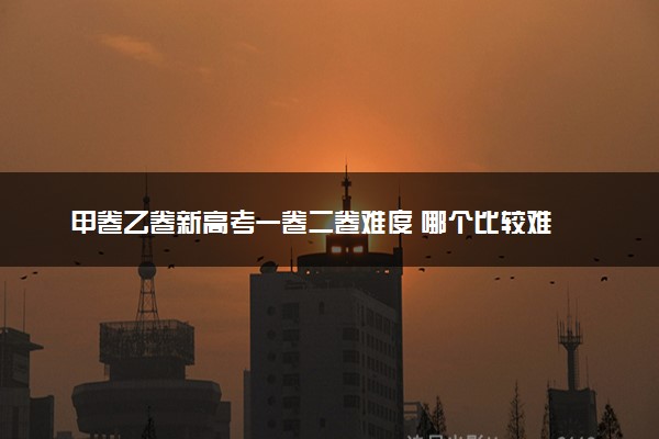 甲卷乙卷新高考一卷二卷难度 哪个比较难