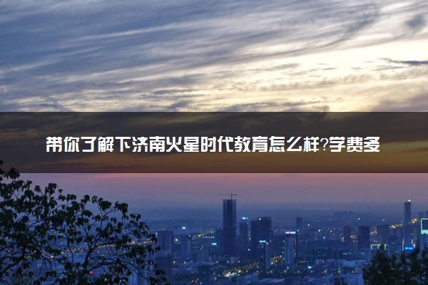 带你了解下济南火星时代教育怎么样？学费多少？