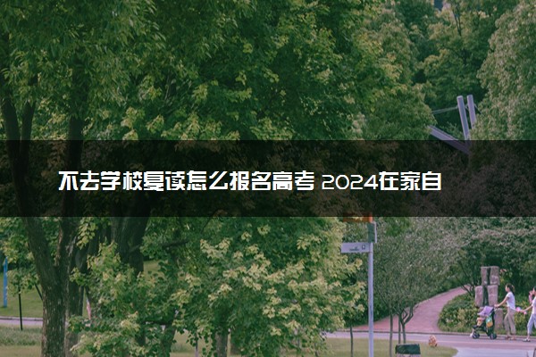 不去学校复读怎么报名高考 2024在家自学报名方法