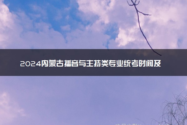 2024内蒙古播音与主持类专业统考时间及科目 哪天考试