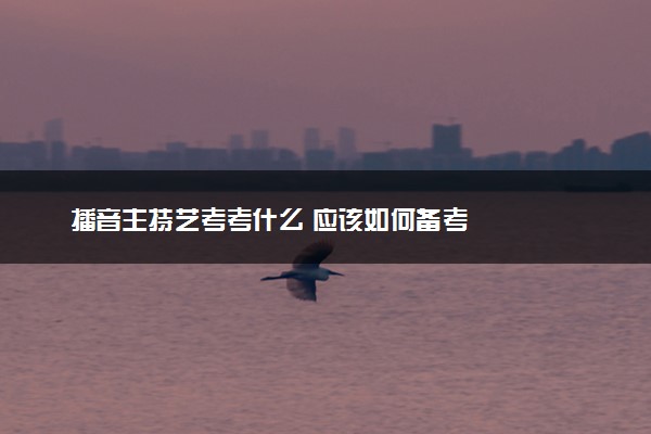 播音主持艺考考什么 应该如何备考