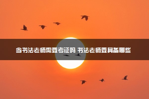 当书法老师需要考证吗 书法老师要具备哪些能力